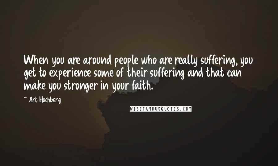 Art Hochberg Quotes: When you are around people who are really suffering, you get to experience some of their suffering and that can make you stronger in your faith.