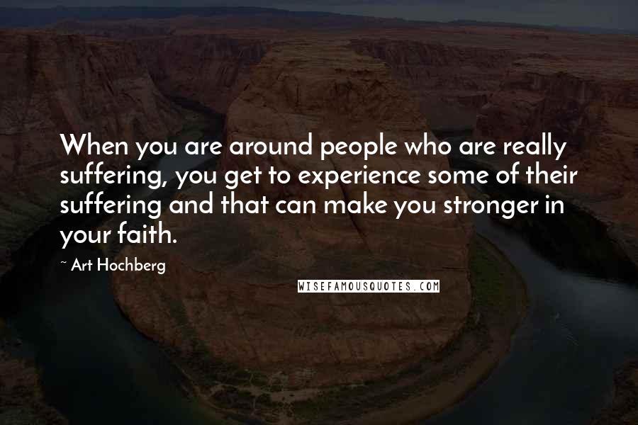Art Hochberg Quotes: When you are around people who are really suffering, you get to experience some of their suffering and that can make you stronger in your faith.