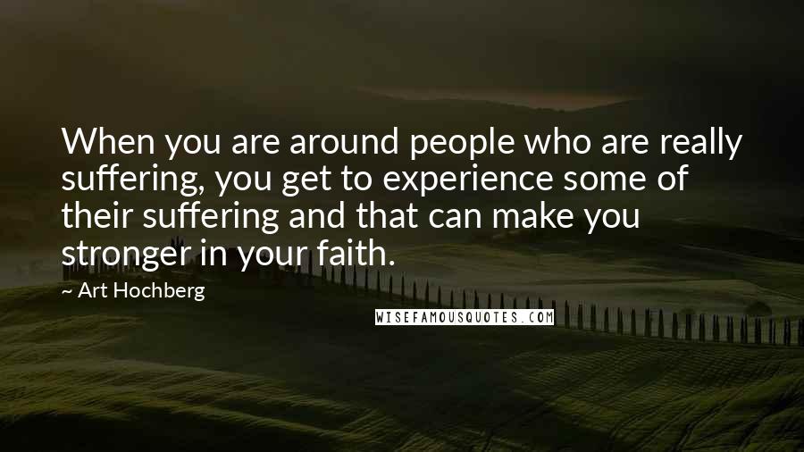 Art Hochberg Quotes: When you are around people who are really suffering, you get to experience some of their suffering and that can make you stronger in your faith.