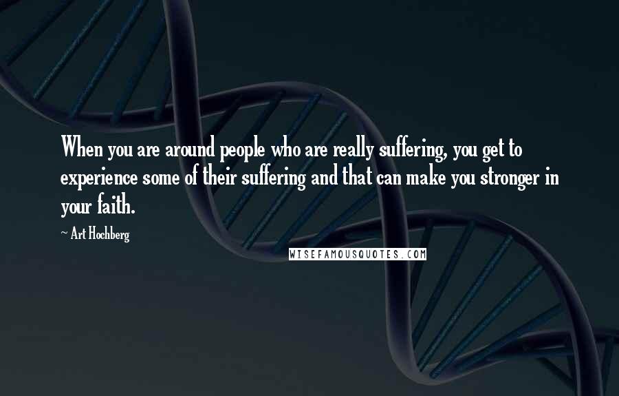 Art Hochberg Quotes: When you are around people who are really suffering, you get to experience some of their suffering and that can make you stronger in your faith.