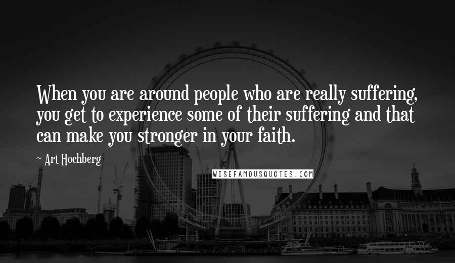 Art Hochberg Quotes: When you are around people who are really suffering, you get to experience some of their suffering and that can make you stronger in your faith.