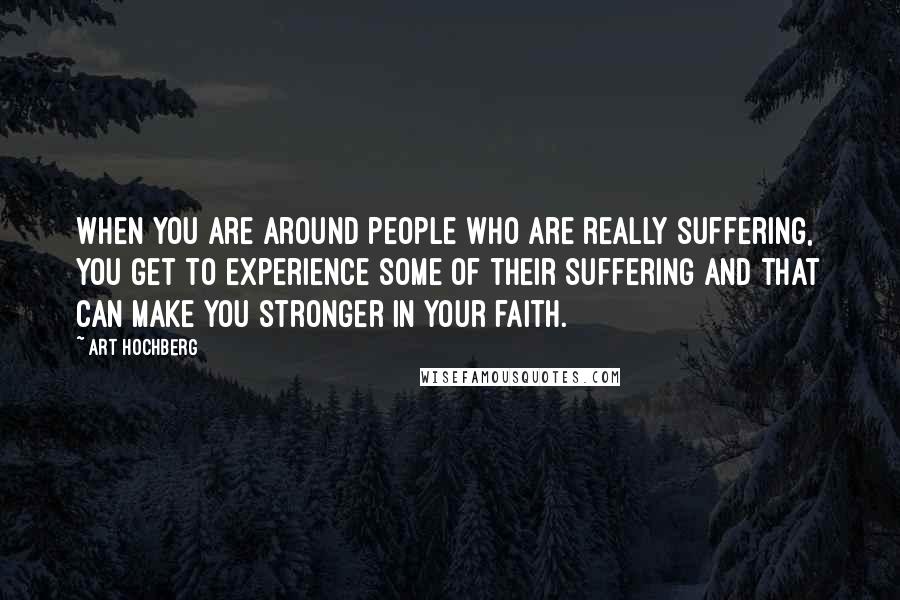Art Hochberg Quotes: When you are around people who are really suffering, you get to experience some of their suffering and that can make you stronger in your faith.