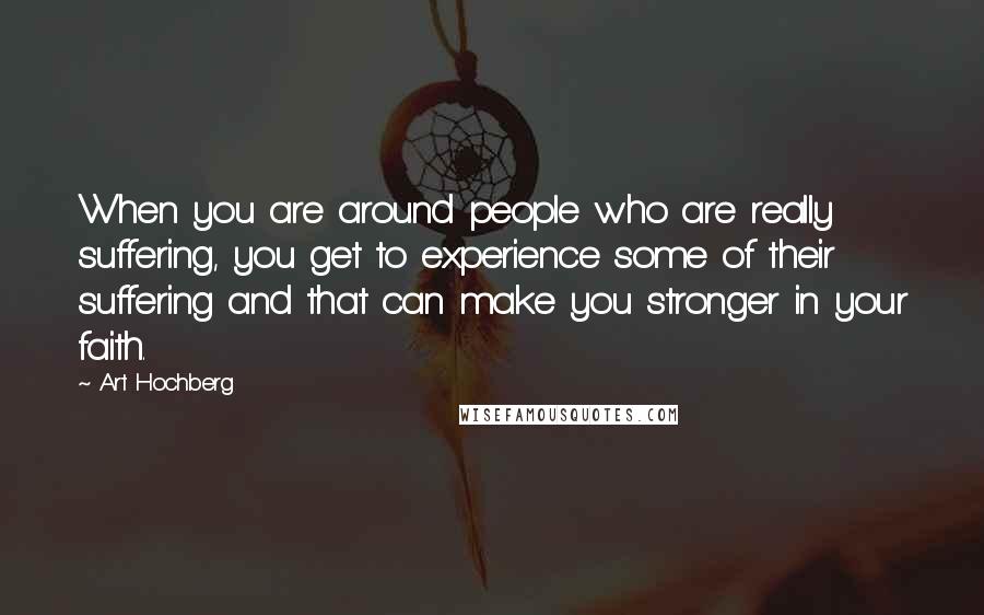 Art Hochberg Quotes: When you are around people who are really suffering, you get to experience some of their suffering and that can make you stronger in your faith.