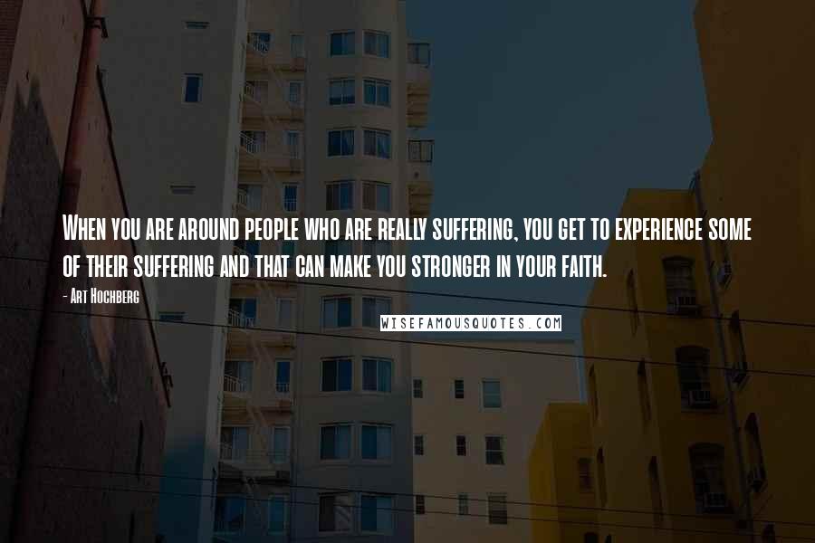 Art Hochberg Quotes: When you are around people who are really suffering, you get to experience some of their suffering and that can make you stronger in your faith.