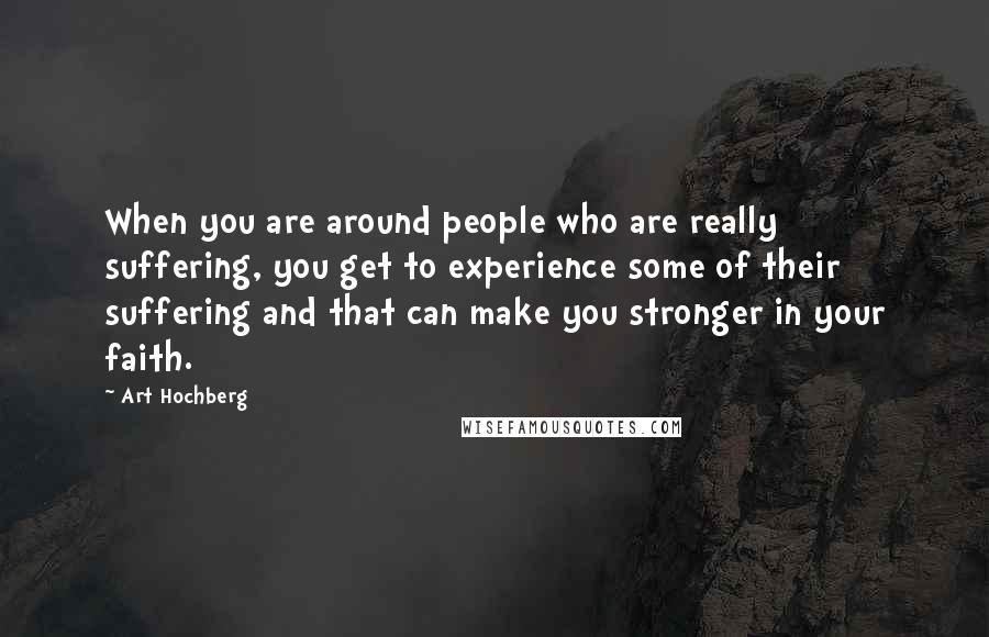 Art Hochberg Quotes: When you are around people who are really suffering, you get to experience some of their suffering and that can make you stronger in your faith.