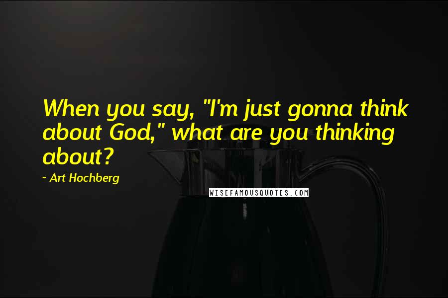 Art Hochberg Quotes: When you say, "I'm just gonna think about God," what are you thinking about?