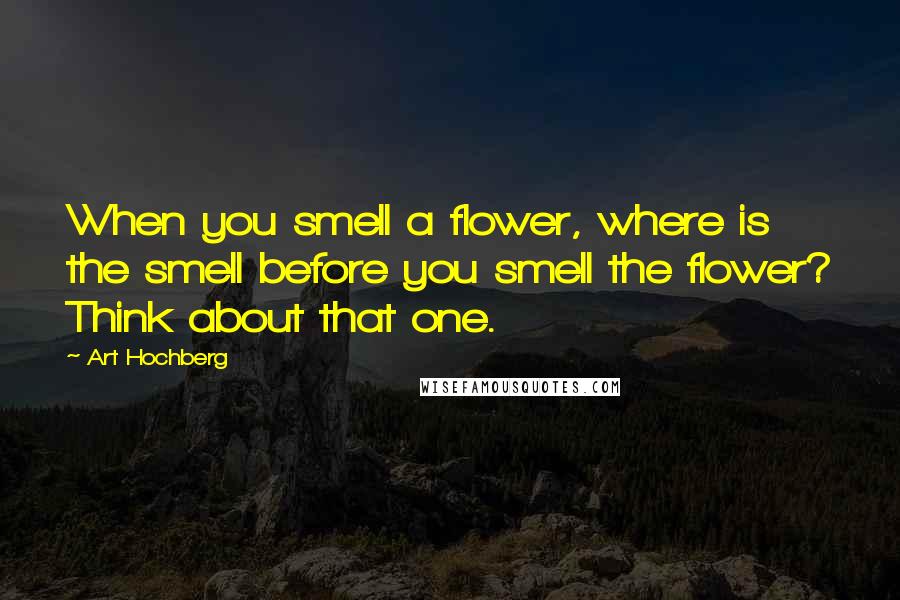 Art Hochberg Quotes: When you smell a flower, where is the smell before you smell the flower? Think about that one.