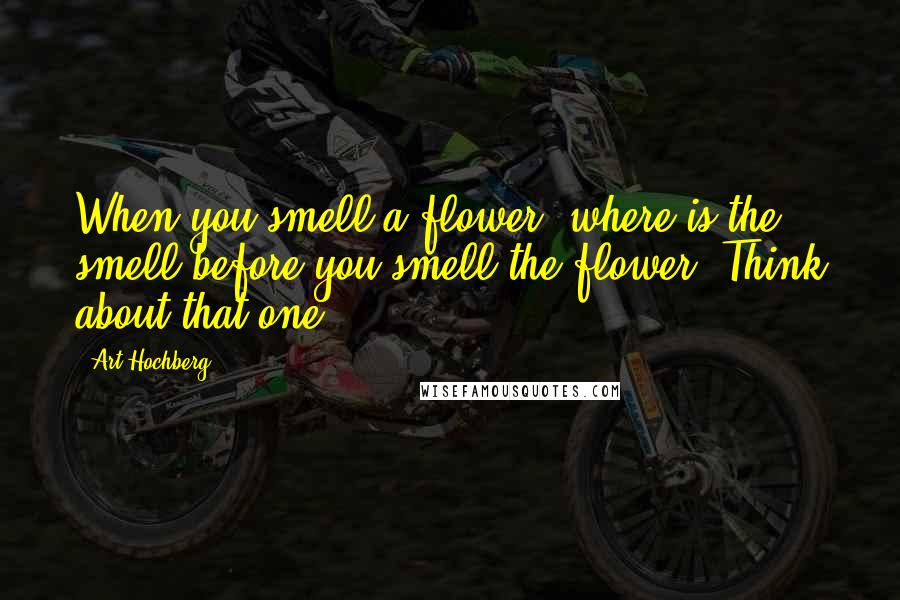 Art Hochberg Quotes: When you smell a flower, where is the smell before you smell the flower? Think about that one.