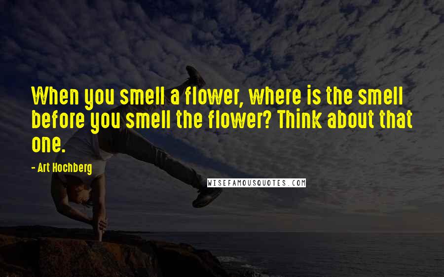 Art Hochberg Quotes: When you smell a flower, where is the smell before you smell the flower? Think about that one.