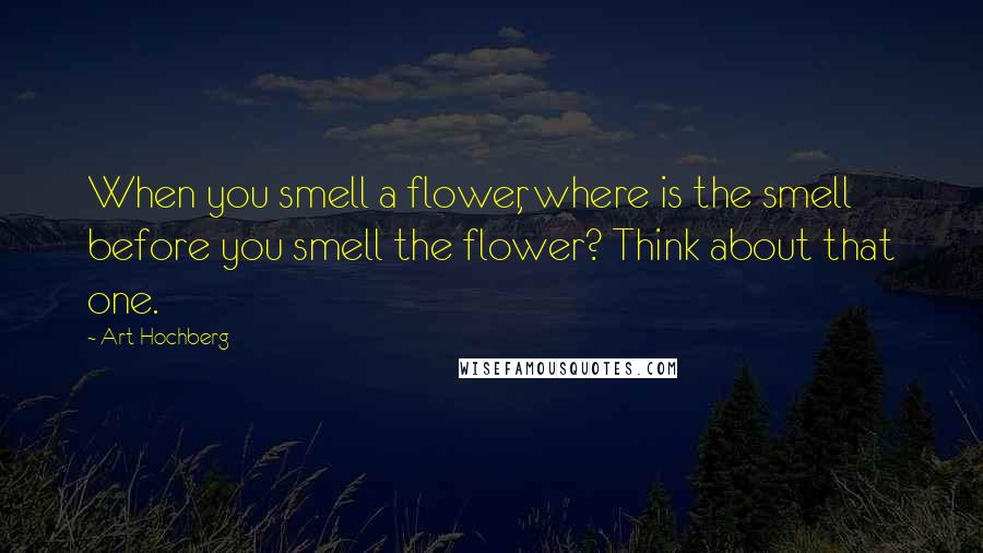 Art Hochberg Quotes: When you smell a flower, where is the smell before you smell the flower? Think about that one.