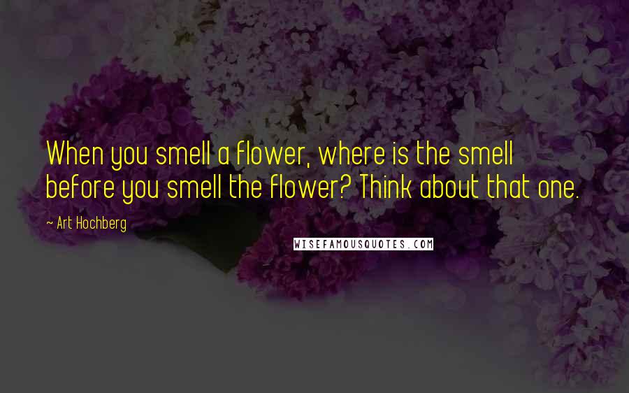 Art Hochberg Quotes: When you smell a flower, where is the smell before you smell the flower? Think about that one.