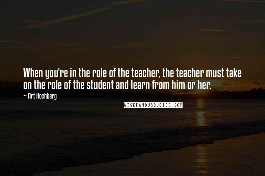 Art Hochberg Quotes: When you're in the role of the teacher, the teacher must take on the role of the student and learn from him or her.