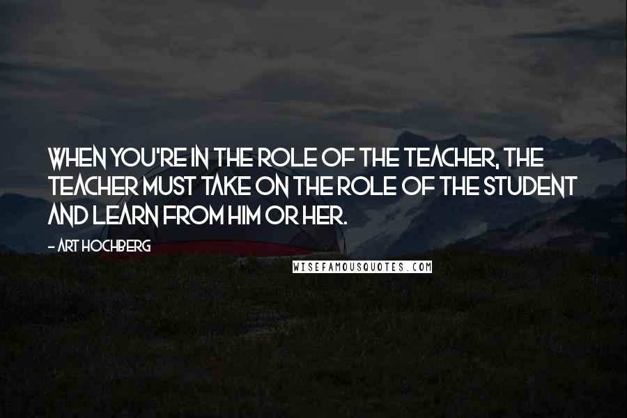 Art Hochberg Quotes: When you're in the role of the teacher, the teacher must take on the role of the student and learn from him or her.