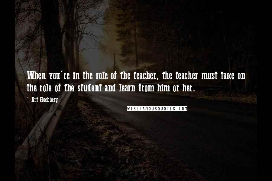 Art Hochberg Quotes: When you're in the role of the teacher, the teacher must take on the role of the student and learn from him or her.