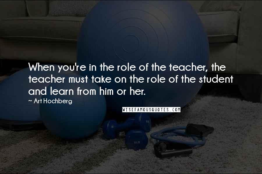 Art Hochberg Quotes: When you're in the role of the teacher, the teacher must take on the role of the student and learn from him or her.