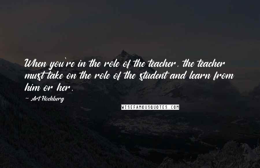 Art Hochberg Quotes: When you're in the role of the teacher, the teacher must take on the role of the student and learn from him or her.