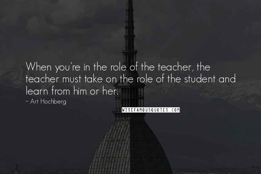 Art Hochberg Quotes: When you're in the role of the teacher, the teacher must take on the role of the student and learn from him or her.