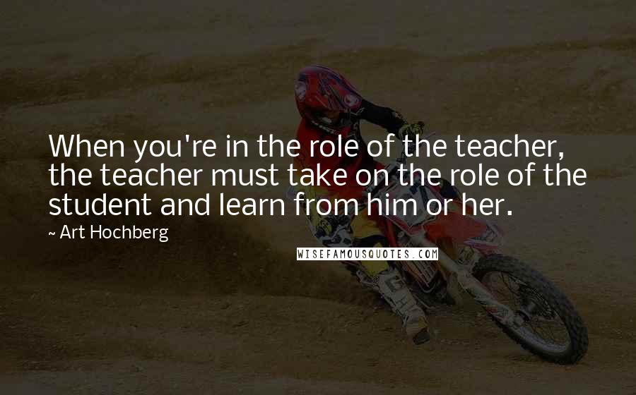 Art Hochberg Quotes: When you're in the role of the teacher, the teacher must take on the role of the student and learn from him or her.