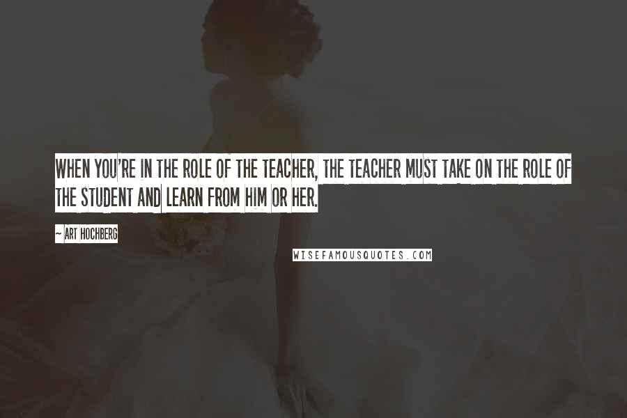 Art Hochberg Quotes: When you're in the role of the teacher, the teacher must take on the role of the student and learn from him or her.