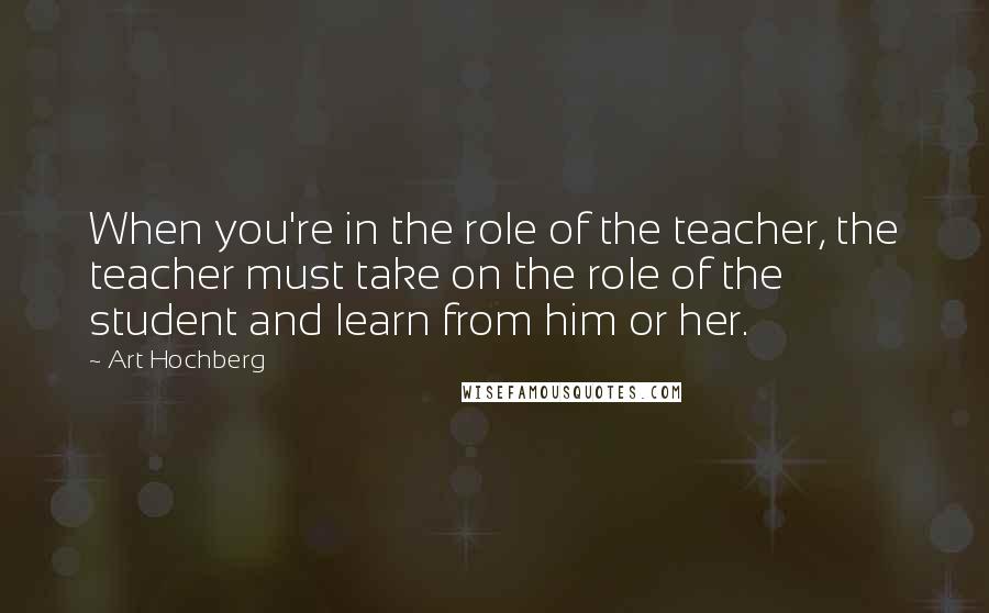 Art Hochberg Quotes: When you're in the role of the teacher, the teacher must take on the role of the student and learn from him or her.