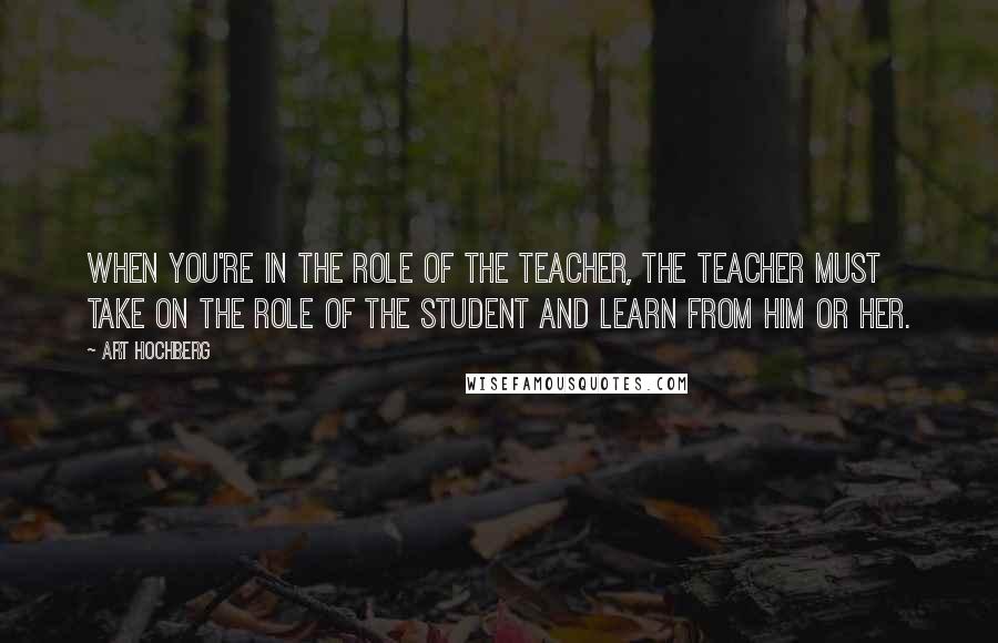 Art Hochberg Quotes: When you're in the role of the teacher, the teacher must take on the role of the student and learn from him or her.