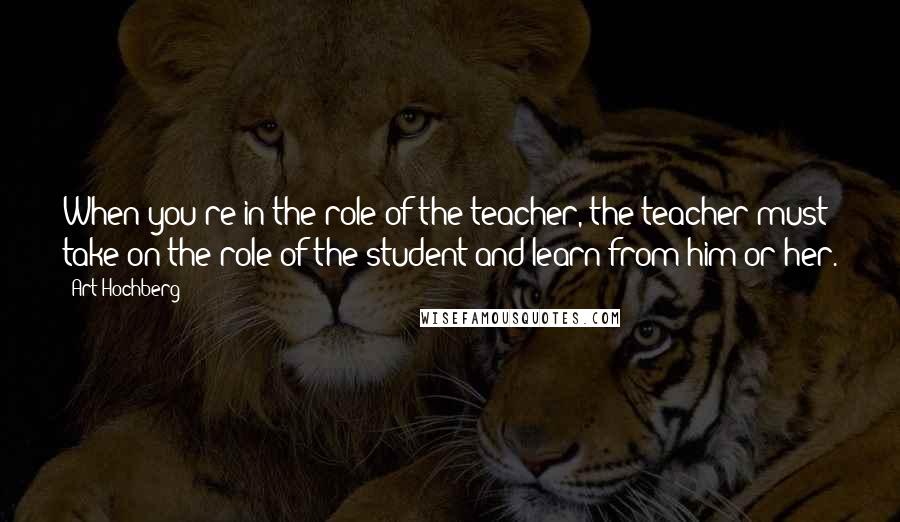 Art Hochberg Quotes: When you're in the role of the teacher, the teacher must take on the role of the student and learn from him or her.