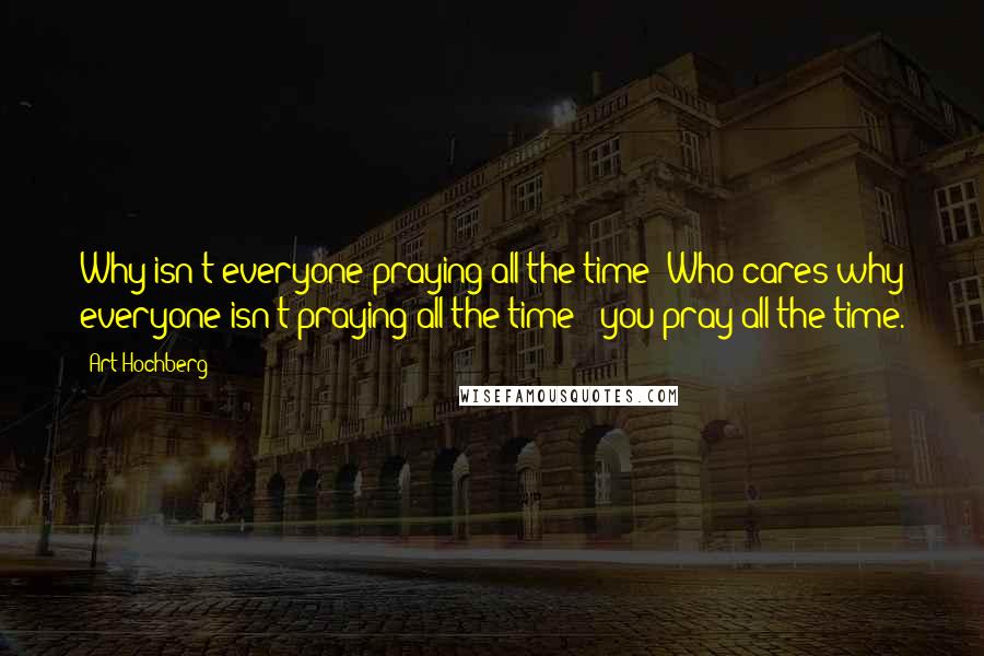 Art Hochberg Quotes: Why isn't everyone praying all the time? Who cares why everyone isn't praying all the time - you pray all the time.