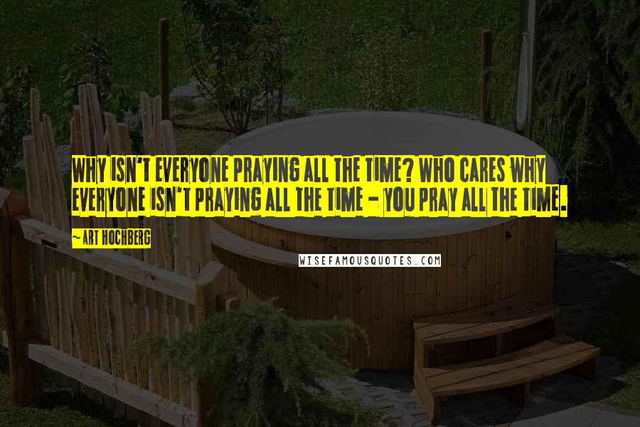 Art Hochberg Quotes: Why isn't everyone praying all the time? Who cares why everyone isn't praying all the time - you pray all the time.