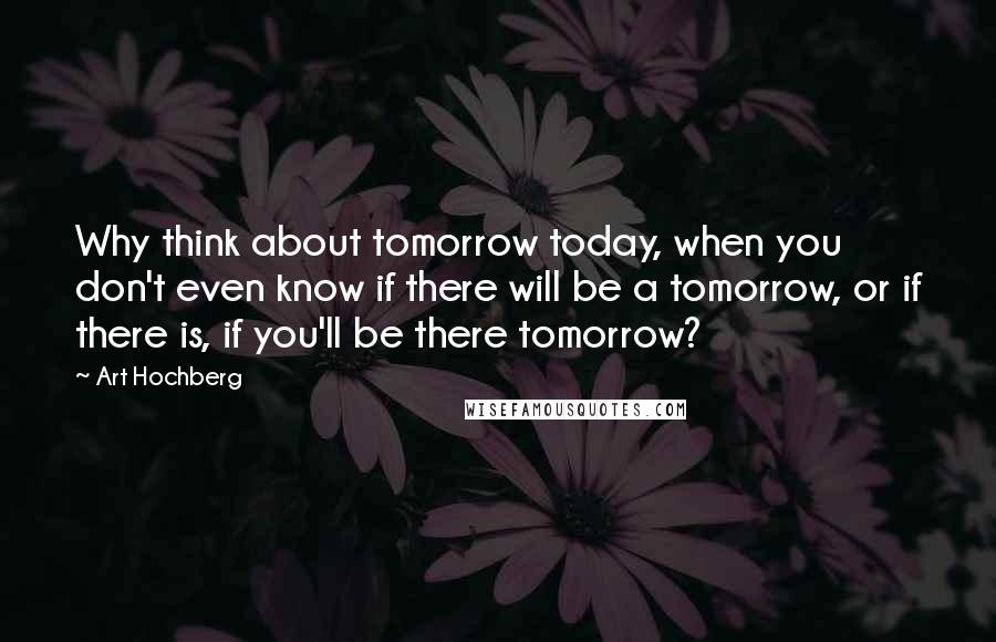 Art Hochberg Quotes: Why think about tomorrow today, when you don't even know if there will be a tomorrow, or if there is, if you'll be there tomorrow?