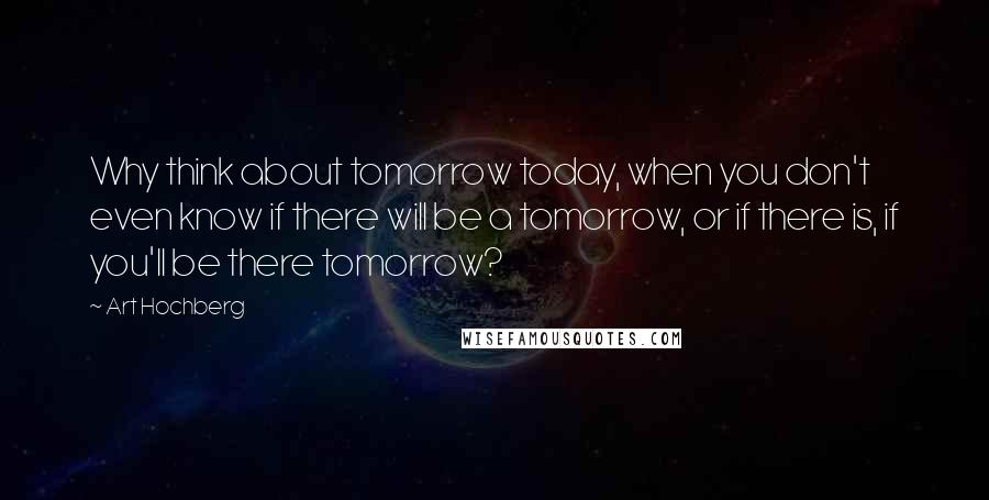 Art Hochberg Quotes: Why think about tomorrow today, when you don't even know if there will be a tomorrow, or if there is, if you'll be there tomorrow?