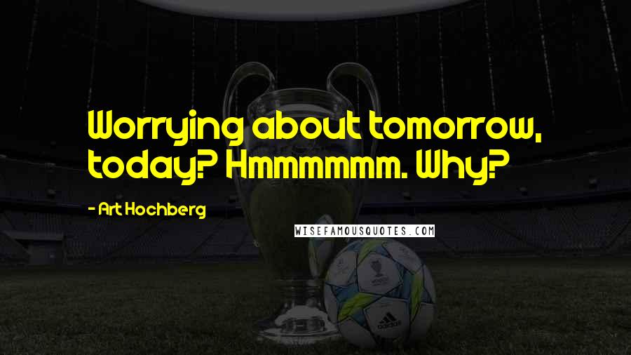 Art Hochberg Quotes: Worrying about tomorrow, today? Hmmmmmm. Why?