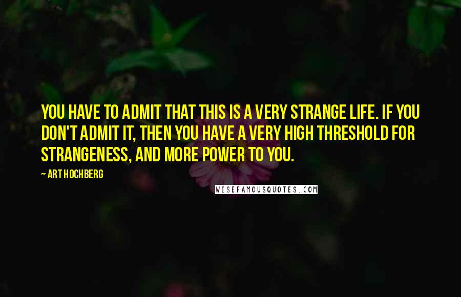 Art Hochberg Quotes: You have to admit that this is a very strange life. If you don't admit it, then you have a very high threshold for strangeness, and more power to you.