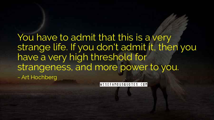 Art Hochberg Quotes: You have to admit that this is a very strange life. If you don't admit it, then you have a very high threshold for strangeness, and more power to you.