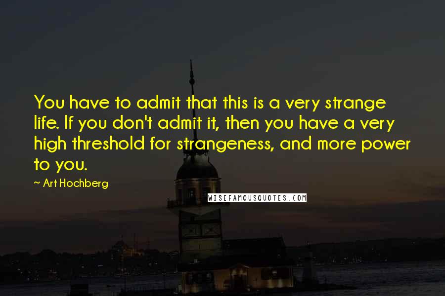 Art Hochberg Quotes: You have to admit that this is a very strange life. If you don't admit it, then you have a very high threshold for strangeness, and more power to you.