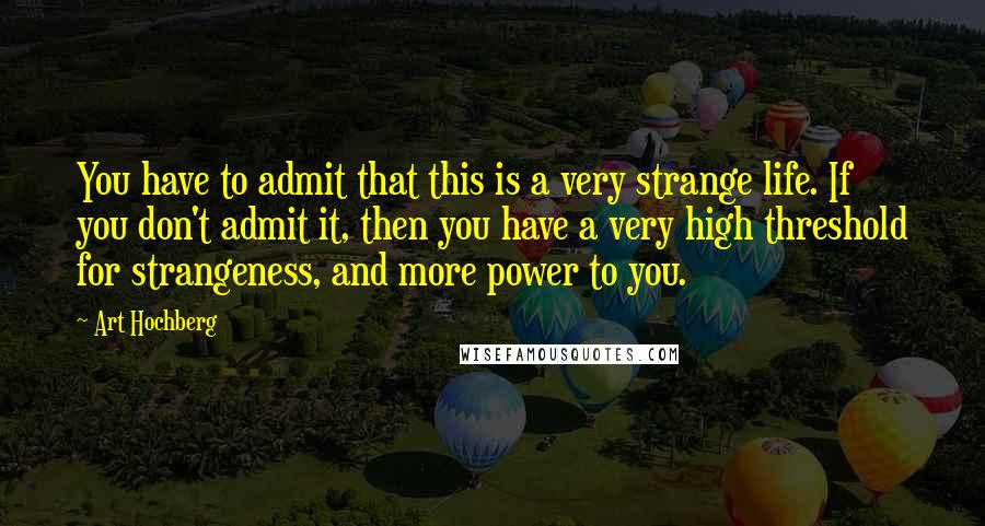 Art Hochberg Quotes: You have to admit that this is a very strange life. If you don't admit it, then you have a very high threshold for strangeness, and more power to you.