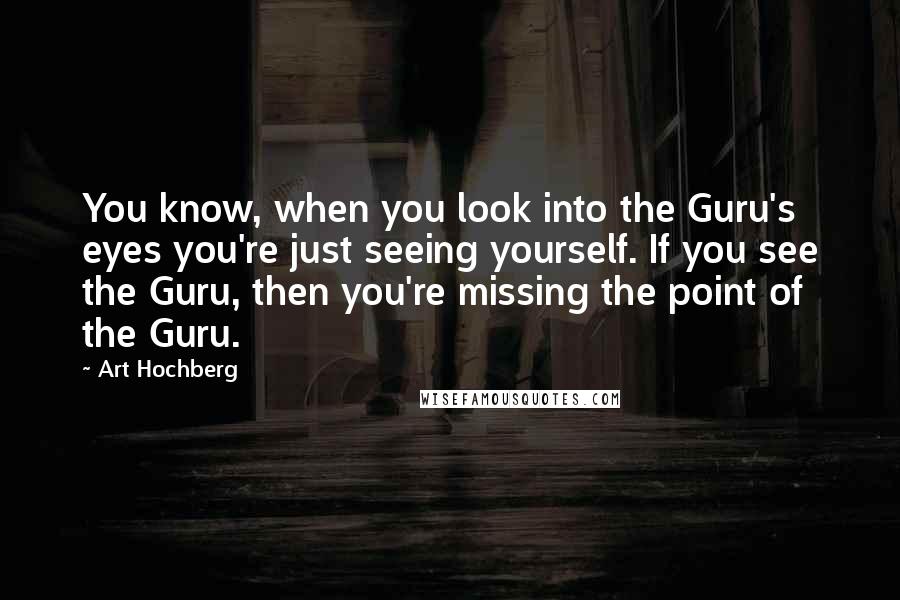 Art Hochberg Quotes: You know, when you look into the Guru's eyes you're just seeing yourself. If you see the Guru, then you're missing the point of the Guru.