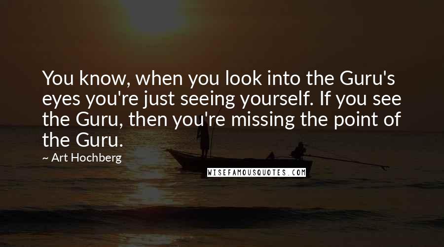 Art Hochberg Quotes: You know, when you look into the Guru's eyes you're just seeing yourself. If you see the Guru, then you're missing the point of the Guru.