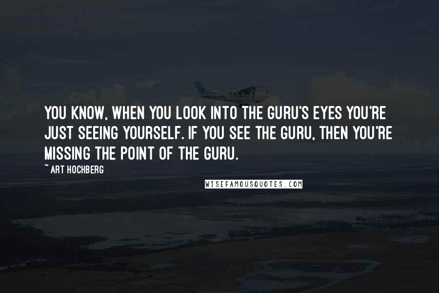 Art Hochberg Quotes: You know, when you look into the Guru's eyes you're just seeing yourself. If you see the Guru, then you're missing the point of the Guru.