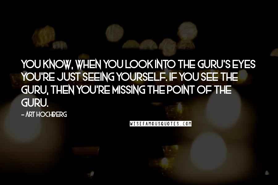 Art Hochberg Quotes: You know, when you look into the Guru's eyes you're just seeing yourself. If you see the Guru, then you're missing the point of the Guru.