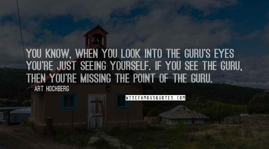 Art Hochberg Quotes: You know, when you look into the Guru's eyes you're just seeing yourself. If you see the Guru, then you're missing the point of the Guru.