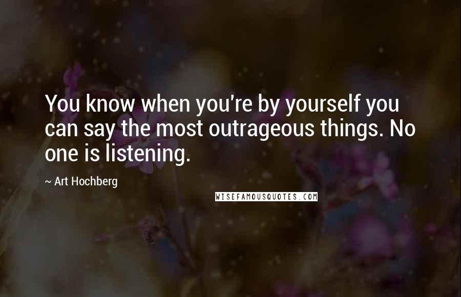 Art Hochberg Quotes: You know when you're by yourself you can say the most outrageous things. No one is listening.