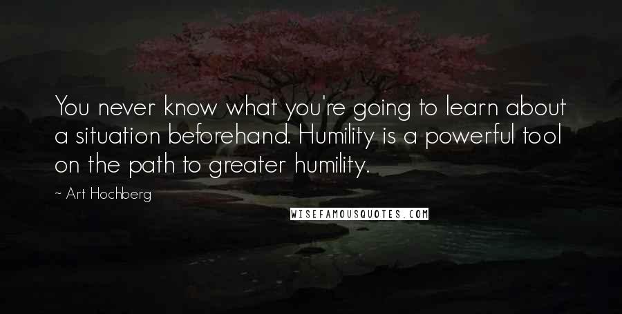 Art Hochberg Quotes: You never know what you're going to learn about a situation beforehand. Humility is a powerful tool on the path to greater humility.