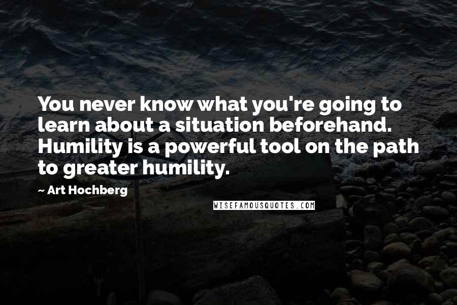 Art Hochberg Quotes: You never know what you're going to learn about a situation beforehand. Humility is a powerful tool on the path to greater humility.