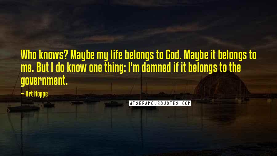 Art Hoppe Quotes: Who knows? Maybe my life belongs to God. Maybe it belongs to me. But I do know one thing: I'm damned if it belongs to the government.