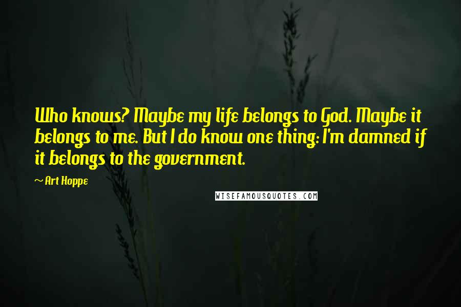 Art Hoppe Quotes: Who knows? Maybe my life belongs to God. Maybe it belongs to me. But I do know one thing: I'm damned if it belongs to the government.
