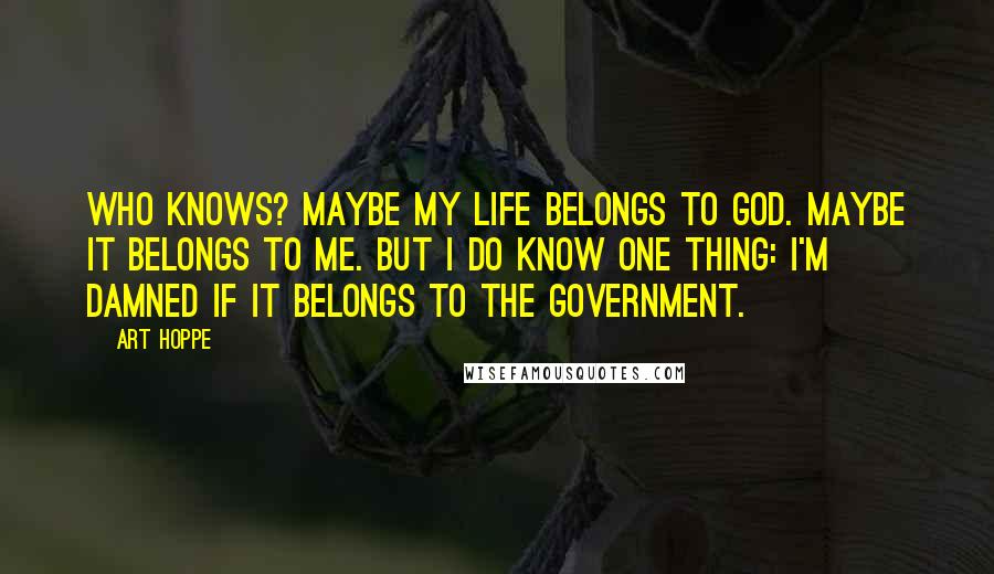 Art Hoppe Quotes: Who knows? Maybe my life belongs to God. Maybe it belongs to me. But I do know one thing: I'm damned if it belongs to the government.
