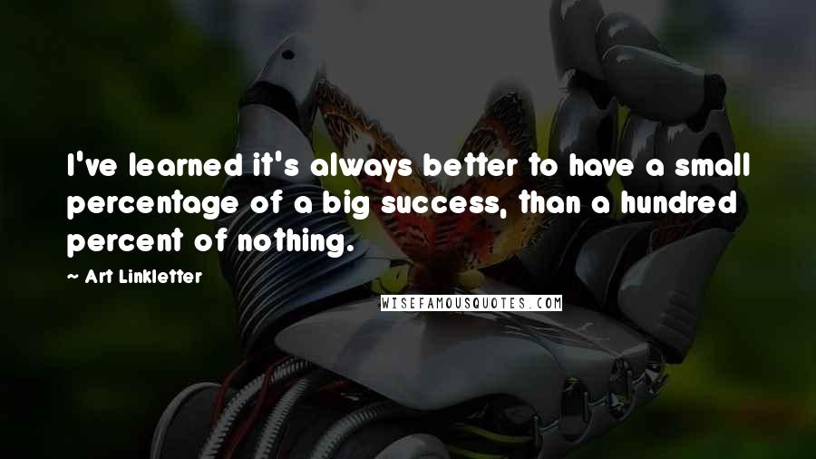 Art Linkletter Quotes: I've learned it's always better to have a small percentage of a big success, than a hundred percent of nothing.