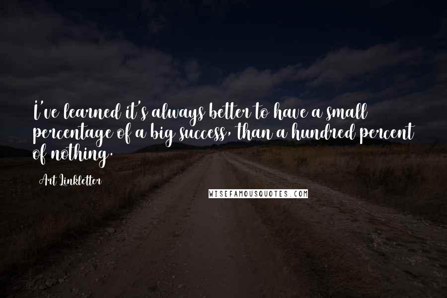 Art Linkletter Quotes: I've learned it's always better to have a small percentage of a big success, than a hundred percent of nothing.