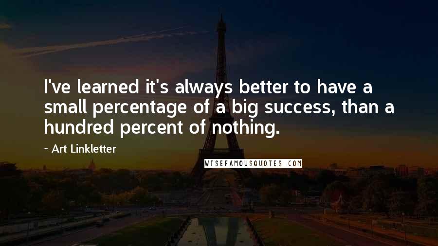 Art Linkletter Quotes: I've learned it's always better to have a small percentage of a big success, than a hundred percent of nothing.