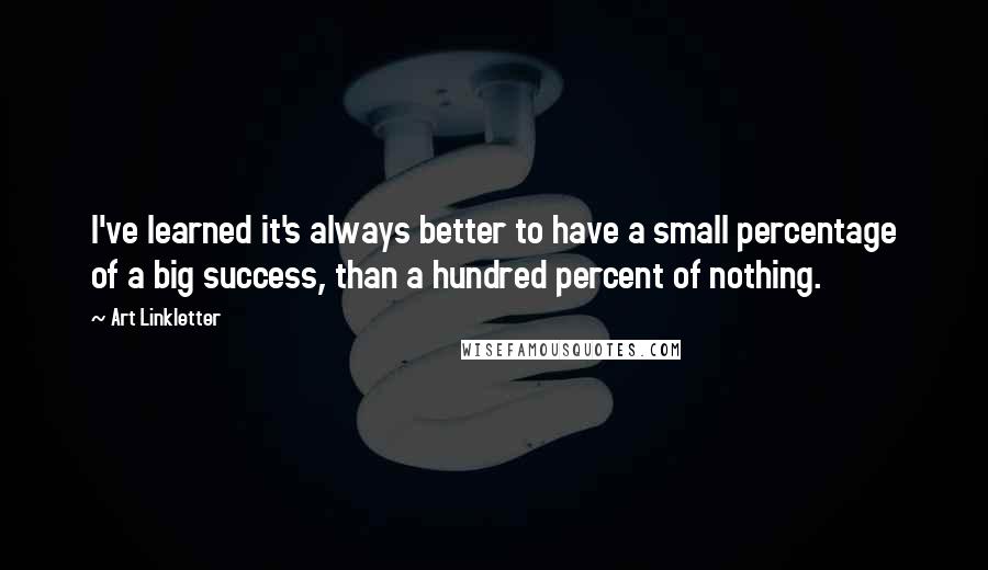 Art Linkletter Quotes: I've learned it's always better to have a small percentage of a big success, than a hundred percent of nothing.